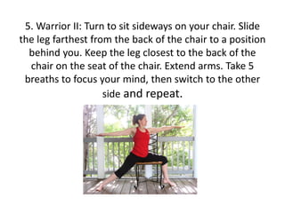 5. Warrior II: Turn to sit sideways on your chair. ݺߣ
the leg farthest from the back of the chair to a position
behind you. Keep the leg closest to the back of the
chair on the seat of the chair. Extend arms. Take 5
breaths to focus your mind, then switch to the other
side and repeat.

 