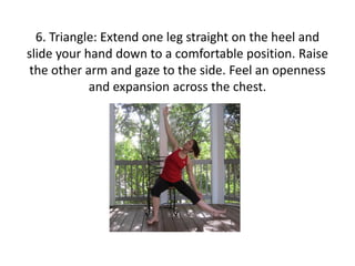 6. Triangle: Extend one leg straight on the heel and
slide your hand down to a comfortable position. Raise
the other arm and gaze to the side. Feel an openness
and expansion across the chest.

 