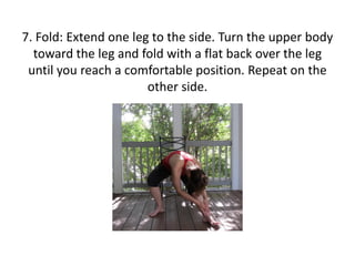 7. Fold: Extend one leg to the side. Turn the upper body
toward the leg and fold with a flat back over the leg
until you reach a comfortable position. Repeat on the
other side.

 