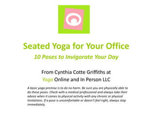 Seated Yoga for Your Office
10 Poses to Invigorate Your Day
From Cynthia Cotte Griffiths at
Yoga Online and In Person LLC
A basic yoga premise is to do no harm. Be sure you are physically able to
do these poses. Check with a medical professional and always take their
advice when it comes to physical activity with any chronic or physical
limitations. If a pose is uncomfortable or doesn’t feel right, always stop
immediately.

 