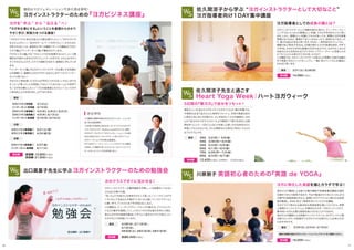 海外のヨガ講師による数々の集中講座や指導者養成講座の通訳
を務めてきた川原朋子先生が、今まで勉強されてきたたくさんのヨ
ガ専門の英語表現の中から、実際にヨガクラスでよく使われる英単
語を厳選し、本当に役立つ英語を学んでいただける講座。
ヨガクラスで使われる基本的な英語表現を頭に入れてから、実際
に英語のインストラクションを聞きながらポーズを行っていくので、
集中的にヨガに必要な英語を身に付けることができます。
海外のヨガ講師による英語のインストラクションをダイレクトに聴
き取りたい方や、今後海外でヨガのクラスを受けたいとお考えの方
におすすめです。
講師はヨガジェネレーション代表の酒造博明！
ヨガビジネス実践編  3/14（土）
インターネット実践編 3/15（日）
ヨガビジネス基礎編① 4/2（木）、5/9（土）、6/2（火）
ヨガビジネス基礎編② 4/9（木）、6/13（土）
インターネット基礎編 4/16（木）、6/16（火）
東京
3/21（土）、6/28（日）東京
3月生 3/2（月）∼ 3/6（金）
4月生 3/30（月）∼4/3（金）
5月生 5/4（月）∼5/8（金）
6月生 6/1（月）∼6/5（金）
7月生 6/29（月）∼7/3（金）
8月生 8/3（月）∼8/7（金）
東京
ヨガを 学ぶ から 伝える へ！
『ヨガを仕事にする』ということを基礎から分かり
やすく学び、実践力をつける講座！
ヨガインストラクターの養成講座を卒業し、いざ指導をしてみると
ぶち当たる様々な壁。
「思ったより生徒さんの身体がかたくて困った」「シークエンスがマ
ンネリ化して生徒さんが飽きていないか心配」「インストラクション
に精一杯で、アジャストまで手が回らない」など。
この講座は、ティーチングやシークエンスの組み方、アジャストメン
トなどの基本を復習しつつ、+アルファの大切な部分を学んで頂き、
皆さんの不安や疑問を解消してすぐにご自分のクラスで活かしてい
ただけることを目指しています。
3/4日（水）、3/11日（水）、
4/1日（水）、
5月30日（土）、5月31日（日）、5月31日（日）
東京
2/24（火）、3/3（火）、3/10（火）東京
ヨガインストラクターのための『ヨガビジネス講座』
出口眞喜子先生に学ぶヨガインストラクターのための勉強会
「ヨガのクラスに来る生徒さんの数を増やしたい！」「ヨガスタジオ
を立ち上げたい！」「自分のホームページを作りたい！」そのために
何をすればいいか、具体的に学べる講座です！この講座は『ヨガビ
ジネス編』と『インターネット編』で構成されています。
『ヨガビジネス編』では〝プロとしてヨガを指導するには？〟という基
礎的な内容から自分のヨガコミュニティの作り方、さらにはヨガス
タジオの立ち上げ方、スタジオ運営方法まで、段階的に学んでいき
ます。
『インターネット編』ではヨガインストラクターが必要とする知識だ
けを凝縮して、基礎から分かりやすくお伝えします！これでインター
ネットも怖くない！
今までにご参加頂いた方からは『何をどうすればいいかはっきり分
かった！』『習ったことを実践してみたくてたまらない！』と大好評で
す。ヨガを仕事にしたい！ プロの指導者になりたい！という方の
ご参加を心よりお待ち申し上げております。
参加費
次のクラスですぐに活かせる！
参加費 14,580円（税込）
ヨガに特化した英語を頭とカラダで学ぶ！
16,200円（税込）参加費
ヨガインストラクターとして活動を始めた皆さん、ティーチャートレー
ニングでは、たくさんの素晴らしい知識、スキルを学ばれたことと思い
ます。しかし、素晴らしい知識とスキルがあっても、実際にヨガの指導
現場に出てみると、集客がうまくいかなかったり、自信がもてなかった
り、様々な悩みがあると思います。それは、一体何故なのでしょうか。
講師の佐久間涼子先生は、20歳の頃からヨガの指導を始め、今年で
10年目。ヨガが大好きな普通の20代の女の子が、なぜ今たくさんの
生徒さんから支持されるスタジオのトップティーチャーに成長したの
か？そこにどんな努力や工夫があったのか？
この講座では、ヨガインストラクターの皆さんが実際に今後の活動の
中で実践できるメソッドをシェアし、一緒に考えていくそんな機会に
なればと思います。
5日間の『朝ヨガ』で自分をリセット！
参加費 12,420円（税込）※早割あり 10,800円（税込）
佐久間涼子先生と過ごす
Heart Yoga Week｜ハートヨガウィーク
川原朋子 英語初心者のための『英語 de YOGA』
ヨガビジネス基礎編① 3/21（土・祝） 
ヨガビジネス基礎編② 4/24（金）日) 
大阪
ヨガビジネス基礎編① 2/27（金） 
インターネット基礎編  4/11（土）
京都
参加費 各回5,400円（税込）
基礎編：10,800円（税込）
実践編：21,600円（税込）
最新の開催日程はヨガジェネレーションウェブサイトをご確認ください。
規則正しい生活はカラダをイキイキさせてくれる1番の栄養です。
不規則な生活で乱れた心と身体をリセットし、本来の素直な自分
に戻るために月に5日間だけ、少し早起きしてヨガの練習をしませ
んか？自分のカラダやココロへにより親密に丁寧に向き合える時
間を持つことで、一日がこんなにも充実した使い方が出来るのだと
体感してもらえるような、そんな柔軟な心の変化に気付いてもらえ
るプログラムです。
佐久間涼子から学ぶ ヨガインストラクターとして大切なこと  
ヨガ指導者向け１DAY集中講座
ヨガ指導者としての成長の鍵とは？
この講座の講師を務めるのはヨガジェネレーション代
表である酒造博明。
10年間ヨガ業界に身をおき、オハナスマイルヨガスタ
ジオ、ヨガスタジオ Studio+Lotus8立ち上げ、運営。
ヨガのポータルサイト「ヨガジェネレーション」では国
内外の有名ヨガインストラクターと共にヨガイベント、
ヨガワークショップを多数企画運営。
RYT200ティーチャートレーニングのビジネス講座
も担当。この講座があったからこそ、ヨガインストラク
ターになった！という方も非常に多い。
酒造博明
2120
 