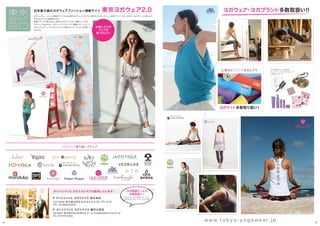 ヨガウェア取り扱いブランド
日本最大級のヨガウェアファッション通販サイト 東京ヨガウェア2.0 ヨガウェア・ヨガブランド多数取扱い！！
ヨガジェネレーションの姉妹サイトでもある東京ヨガウェア2.0では、国内外からセレクトした充実ブランドで多くのヨギー＆ヨギーニに楽しんで
もらえるアイテムを提案します。
新着ブランドも増えさらに充実のヨガアイテムをご用意しています。
ヨガウェアはもちろん、ヨガマットやプロップス、書籍やCD、オリジナ
ルセレクトのティンシャなどここでしか買えないアイテムもご用意して
おります。
オハナスマイル ヨガスタジオ 祐天寺店
オハナスマイル ヨガスタジオ 駒沢大学店
オハナスマイル ヨガスタジオでも販売しています！
153-0052 東京都目黒区祐天寺2-9-4 虎ノ門ビル2F
TEL 03-6825-6007
154-0003 東京都世田谷区野沢4-21-13 KOMAZAWA STUDIO 2F
TEL 03-5779-6383
お気に入りの
ウェアを
見つけよう！
ティンシャ、クリスタルチューナー
ヨガプロップス、マットバッグ、他
ヨガ関連グッズも
多数取扱い！
ヨガ関連グッズも
多数取扱い！
人気の6ブランドをセレクト
ヨガマット多数取り扱い！
22 23
w w w . t o k y o - y o g a w e a r. j p
 