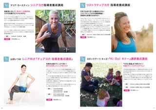 3/26（木）∼3/30（月） 5日間東京
高齢者に対して、安全かつ効果的に
ヨガを指導するスキルを学ぶ
ヨガインストラクターとして、そして介護予防運動指導員としてリハ
ビリ施設でトレーナーとしてインストラクターの指導・育成を行っ
てきた山田いづみ先生による、椅子で行う簡単なヨガを学べる講
座。
シニアヨガの基本的な知識を身に付けながら、椅子で行うアーサ
ナについての理論と実践を学び、安全で効果のあるシニア向けのヨ
ガが指導できるようになります。
公民館、病院、介護施設などで専門的なヨガの道具が無くても、椅
子さえあればできるシニアヨガ。
ヨガインストラクターの方はもとより、ご家族の介護をされている
方、介護のお仕事を目指されている方にもおすすめです。
3/19（木）&20（金）
4/4（土）&4/5（日）
5/2（土）&5/3（日） 各2日間
東京
3/21（土）&3/22（日）
5/23（土）&5/24（日） 各2日間
京都
38,000円（税込）参加費
マリア・カースティン シニアヨガ指導者養成講座
山田いづみ シニア向け『チェアヨガ 指導者養成講座』
オーストラリアの有名ヨガ講師マリア・カースティン先生をむかえ、
安全かつ効果的にヨガを指導できる方法を5日間という時間をか
けて、しっかり理論と実践法を学んでいきます。
解剖学と身体学の知識とスキルをお持ちのマリア先生は世界でも
数少ないプロフェッショナルなヨガセラピストでいらっしゃり、中高
年者を含むシニアに向けたクラスの経験も豊富。
トレーニングを修了した時点で60分∼90分のシニアヨガクラスを
安全に教えられるようになることを目的とした実践的な内容の指
導者養成講座です。
125,000円（税込）参加費
効果的な動きでしっかり効く！
椅子を活用したシニア向けヨガ
97,200円（税込）参加費
Tianne Allan（ティアン・アラン）(E-RYT500, ヨガセラピスト) に
よるリストラティブヨガティーチャーズトレーニングは リストラティ
ブヨガの基本を学び、安全で効果的なグループレッスンの実践を身
に付けられる実用的な指導者育成プログラムです。
ヨガの指導者以外の方でも、自然な治癒力を高めたい方、ご自身の
仕事や暮らしの中にリストラティブヨガを取り入れたい方、ボディー
ワーク、物理療法師、セラピーなどのカウンセラーの方でリストラテ
ィブヨガを通じて神経システムとストレスの関係を学び、相乗効果
を得たい方にもお勧めです。
5/23(土)・24(日)・25(月)・26(火)4日間東京
5/28(木)・29(金)・30(土)・31(日)4日間京都
ヨガは身体の柔軟性を養ったり、精神的な安定を得ることができ
るなど様々な効果が知られています。それは大人だけではなく、子
供たちも同じです。
KiDoは子供にヨガを教えるための技術の引き出しを増やすため
のトレーニング。既にヨガインストラクターとして活躍されている
方にはもちろん、幼児教育に携わる方や子供と接する機会の多い
子供服のスタッフさんにも使って頂けるコンテンツがそろっていま
す。
リストラティブヨガ 指導者養成講座
ヨギックアーツ キッズ！『Ki｜Do）キドー』講師養成講座
参加費
10/17（土）、18（日）、23（金）、24（土）、25（日）5日間東京
145,800円（税込）
日本ではまだ学べる機会の少ない
リストラティブヨガの基礎理論と
実践的な指導方法を学ぶ！
『ヨガと英語』を子供たちへ！
笑顔のキッズヨガプログラム！
16 17
 