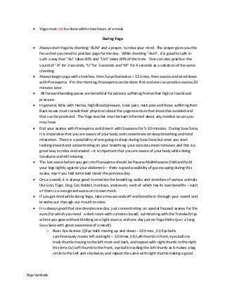 Raja Venkata
 Yoga must not be done within two hours of a meal.
During Yoga
 Always start Yoga by chanting ‘AUM’ and a prayer, to relax your mind. The prayer gives you the
focus that you need to practice yoga for the day. While chanting “Aum”, it is good to split in
such a way that “Au” takes 40% and “Um” takes 60% of the time. One can also practice the
sound of “A” for 2 seconds, “U” for 3 seconds and “M” for 4 seconds as a variation of the same
chanting.
 Always begin yoga with stretches, then Surya Namaskar – 12 times, then asanas and wind down
with Pranayama. If in the morning, Pranayama can be done first and one can practice asanas 20
minutes later.
 All forward bending poses are beneficial for persons suffering from either high or low blood
pressure.
 In general, folks with Hernia, high Blood pressure, knee pain, neck pain and those suffering from
Back issues must consult their physician about the yoga exercises that should be avoided and
that can be practiced. The Yoga teacher must be kept informed about any medical issues you
may have.
 End your asanas with Pranayama and close it with Savasana for 5-10 minutes. During Sava Sana,
it is imperative that you are aware of your body and concentrate on deep breathing and total
relaxation. There is a possibility of one going to sleep during Sava Sana but once you start
looking inward and concentrating on your breathing, your consciousness increases and this is a
great way to relax and unwind – it is important that you are aware of your body while doing
SavaSana and still relaxing.
 The last asana before you get into Pranayama should be Pavana Mukhthasana (fold and hold
your legs tightly against your abdomen) – there is good possibility of gas escaping during this
asana, esp if you had some bad meals the previous day.
 Once a week, it is always good to emulate the breathing, walks and stretches of various animals
like Lion, Tiger, Dog, Cat, Rabbit, monkeys, snakes etc. each of which has its own benefits – each
of them is a recognized asana on its own merit.
 If you get tired while doing Yoga, take a few seconds off and breathe in through your nostril and
breathe out through our mouth to relax.
 It is always good that one devotes one day just concentrating on special focused asanas for the
eyes (for which you need a dark room with curtains closed) culminating with the Trataka Kriya
where you gaze without blinking on a light source, and one day just on Yoga Nidra (just a long
Sava Sana with great awareness of oneself).
o Basic Eye Asanas: (i)Eye balls moving up and down – 10 times , (ii) Eye balls
synchronously moves left and right – 10 times, (iii) Left thumb in front, eyes balls to
track thumb moving to the left most and back, and repeat with right thumb to the right
this time (iv) Left thumb to the front, eye balls tracking the left thumb as it makes a big
circle to the left anti-clockwise, and repeat the same with right thumb making a good
 