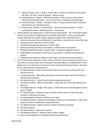 Raja Venkata
9. Ashwa Sanchalan Asana – INHALE – Ajnya Chakra – Eyebrow or third eye Center (other
foot back – lift head – hands on ground) – Equestrian pose
10. Hastapaad Asana – EXHALE – Svadhishthana Chakra – Pelvic or Sacrum Center (bend
forward- hold ankle with hands – touch head on knee) – Standing forward bend pose
11. Hasta Uttan Asana – INHALE – Vishuddha Chakra – Throat Center (Lift hands – lean back-
head and chin up) – Raised Arms pose
12. Pranam Asana – EXHALE – Anahata Chakra – Heart Center (Palms together – thumbs
touching chest center) – Namaskar position – Prayer pose
 Chakras (wheels) are energy points or node in the non-physical body. This is the nodal meeting
point of the non-physical energy channels or pathways called Naadi. There are mainly seven
chakras described, out of which five gets worked up during the Surya Namaskar routine:
1. Sahasrara (meaning Thousand Petaled) or Crown Chakra – Located at the crown of the head
2. Ajnya (meaning command) or Third-eye Chakra
3. Vishuddha (meaning especially pure) or Throat Chakra
4. Anahata (meaning unstruck) or Heart Chakra – related to the immune system
5. Manipura (meaning Jewel-city) or Navel Chakra – related to the digestive systems
6. Svadhishthana (meaning one’s own base) or Sacral Chakra – related to the reproductive
systems
7. Mooladhara (meaning root support) or Root Chakra – located at the base of the spine
 The 12 steps involve invoking the various names of Sun God. Sun (and various forms of fire) as a
solar deity is common among various civilizations and many religions, including Hinduism. Some
people even use it once for every count of 12, each count compromising of 12 poses. The below
are the most commonly used invocations:
1. Om Mitraya Namah! – (Mitre means friend) I Salute the Sun who is my friend and is dear
and intimate to us.
2. Om Ravaye Namah! – (Ravi means Thej which is to glow and shine) I Salute Thee, the ever-
shining and ever-glowing.
3. Om Suryaya Namah! - I Salute Thee who gives energy and inspiration.
4. Om Bhanave Namah! - (Bhanu means Light) – I Salute Thee who drives away darkness and
ignorance
5. Om Khagaye Namah! – (Khaga means space) – I Salute Thee who travels through the sky and
gives us warmth
6. Om Pushne Namah! – (Pushnaihi means one who provide nutrition) I Salute Thee who
provides us food, light and energy
7. Om Hiranyagarbhaye Namah! – (Hiranya means Gold)
8. Om Marichye Namah! – (Marich means Mirage or Power that cures diseases) – I Salute Thee
to give me wisdom to differentiate the good from bad
9. Om Adityaye Namah! - (Aditya means son of Aditi, the Mother of all gods)
10. Om Savitre Namah!
11. Om Arkaya Namah! – (Arka means Extract)
12. Om Bhaskaraya Namah! – (Bhaskara means Prakasa – bright)
13. (Some schools add this) On Sri Savithra Surya Narayanaya Namah!
 