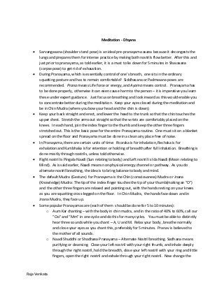 Raja Venkata
Meditation - Dhyana
 Sarvangasana (shoulder stand pose) is an ideal pre-pranayama asana because it decongests the
lungs and prepares them for intense practice by making both nostrils flow better. After this and
just prior to pranayama, as told earlier, it is a must to lie down for 5 minutes in Shavasana
(corpse pose) to get rid of exhaustion.
 During Pranayama, which is essentially control of one’s breath, one sits in the ordinary
squatting posture and has to remain comfortable? Siddhasana or Padmasana poses are
recommended. Prana means Life force or energy, and Ayama means control. Pranayama has
to be done properly, otherwise it can even cause harm to the person – it is imperative you learn
these under expert guidance. Just focus on breathing and look inward as this would enable you
to concentrate better during the meditation. Keep your eyes closed during the meditation and
be in Chin Mudra (where you bow your head and the chin is down).
 Keep your back straight and erect, and lower the head to the trunk so that the chin touches the
upper chest. Stretch the arms out straight so that the wrists are comfortably placed on the
knees. In each hand, join the index finger to the thumb and keep the other three fingers
stretched out. This is the basic pose for the entire Pranayama routine. One must sit on a blanket
spread on the floor and Pranayama must be done in a clean airy place free of noise.
 In Pranayama, there are certain units of time: Pooraka is for inhalation, Rechaka is for
exhalation and Kumbhaka is for retention or holding of breadth after full inhalation. Breathing is
done mostly through nostrils, unless told otherwise.
 Right nostril is Pingala Naadi (Sun relating to body) and Left nostril is Ida Naadi (Moon relating to
Mind). As is said earlier, Naadi means non-physical energy channel or pathway. As you do
alternate nostril breathing, the idea is to bring balance to body and mind.
 The default Mudra (Gesture) for Pranayama is the Chin (consciousness) Mudra or Jnana
(Knowledge) Mudra: The tip of the index finger touches the tip of your thumb(making an “O”)
and the other three fingers are relaxed and pointing out, with the hands resting on your knees
as you are squatting cross-legged on the floor. In Chin Mudra, the hands face down and in
Jnana Mudra, they face up.
 Some popular Pranayamas are (each of them should be done for 5 to 10 minutes):
o Aum Kar chanting – with the body in chin mudra, and in the ratio of 40% to 60%, call our
“Oo” and “Mm” in one cycle and do this for many cycles. You must be able to distinctly
hear three sounds while you chant – A, U and M. Relax your body , breathe normally
and close your eyes as you chant this, preferably for 5 minutes. Pranav is believed to
the mother of all sounds.
o Naadi Shuddhi or Shodhana Pranayama – Alternate Nostril breathing. Sodhana means
purifying or cleansing. Close your left nostril with your right thumb, and inhale deeply
through the right nostril, hold the breadth, close your left nostril with your ring and little
fingers, open the right nostril and exhale through your right nostril. Now change the
 