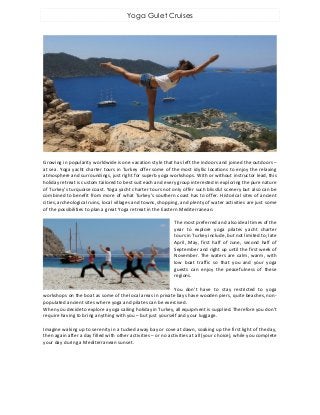 Yoga Gulet Cruises
Growing in popularity worldwide is one vacation style that has left the indoors and joined the outdoors –
at sea. Yoga yacht charter tours in Turkey offer some of the most idyllic locations to enjoy the relaxing
atmosphere and surroundings, just right for superb yoga workshops. With or without instructor lead, this
holiday retreat is custom tailored to best suit each and every group interested in exploring the pure nature
of Turkey’s turquoise coast. Yoga yacht charter tours not only offer such blissful scenery but also can be
combined to benefit from more of what Turkey’s southern coast has to offer. Historical sites of ancient
cities, archeological ruins, local villages and towns, shopping, and plenty of water activities are just some
of the possibilities to plan a great Yoga retreat in the Eastern Mediterranean.
The most preferred and also ideal times of the
year to explore yoga pilates yacht charter
tours in Turkey include, but not limited to; late
April, May, first half of June, second half of
September and right up until the first week of
November. The waters are calm, warm, with
low boat traffic so that you and your yoga
guests can enjoy the peacefulness of these
regions.
You don’t have to stay restricted to yoga
workshops on the boat as some of the local areas in private bays have wooden piers, quite beaches, non-
populated ancient sites where yoga and pilates can be exercised.
When you decide to explore a yoga sailing holiday in Turkey, all equipment is supplied. Therefore you don’t
require having to bring anything with you – but just yourself and your luggage.
Imagine waking up to serenity in a tucked away bay or cove at dawn, soaking up the first light of the day,
then again after a day filled with other activities – or no activities at all (your choice), while you complete
your day during a Mediterranean sunset.
 