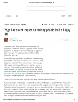 11/28/2016 Yoga has direct impact on making people lead a happy life
http://articles.abilogic.com/189832/yoga­direct­impact­making­people.html 1/3
Views: 20  Report Article  Share  SaveArticles   Health & Fitness  Wellness
Articles   LOGIN SUBMIT
by Vipin Nirwal 
Posted: Nov 25, 2016
  Tweet
Үoga has direct impact on making people lead a happy
life
"The art of living does not consist in preserving and
clinging to a particular mood of happiness, but in allowing
happiness to change in form without being disappointed
by the change. For happiness, like a child, must be
allowed to grow up."
Each and every one of have experienced moments of joy
or delight at some point of our lives and we all know what
happiness feels like. When we are happy there is surge
of energy in our body and for many it is also a source of
strength. These days companies are judged not by how
much revenue they are able to generate but how happy
are its employees because life is journey in the pursuit of
happiness and practicing yoga has been attributed to giving us joyous energy and the will to embrace
everyone, everything and just spread positivity.
"It's not how much we have, but how much we enjoy that makes happiness."
We come into this world empty handed and leave this world empty handed and that is the supreme
truth but there is one thing that we can take with us after we past and that is goodwill of mankind.
Yoga teaches us how to achieve oneness or takes us closer but that does not mean fully detach from
the rest of the world. Fact is yoga is the best way to relax our body and our mind but it takes lot of
practice before you start to see happiness­results. Being happy is also a habit just a single hour of
yoga lowers levels of depression and anxiety. So the good news is even a single session of yoga kick
start change in your brain chemistry and improving your mood.
Like 0
 