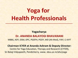 Yoga for
Health Professionals
Yogacharya
Dr. ANANDA BALAYOGI BHAVANANI
MBBS, ADY, DSM, DPC, PGDFH, PGDY, MD (Alt Med), FIAY, C-IAYT
Chairman ICYER at Ananda Ashram & Deputy Director:
Centre for Yoga Education, Therapy and Research (CYTER),
Sri Balaji Vidyapeeth, Pondicherry. www. sbvu.ac.in/ahs/yoga
 