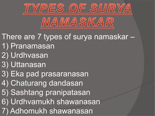 There are 7 types of surya namaskar –
1) Pranamasan
2) Urdhvasan
3) Uttanasan
3) Eka pad prasaranasan
4) Chaturang dandasan
5) Sashtang pranipatasan
6) Urdhvamukh shawanasan
7) Adhomukh shawanasan
 