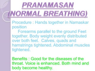 Procedure : Hands together in Namaskar
position
Forearms parallel to the ground Feet
together. Body weight evenly distributed
over both feet. Calves, quads and
hamstrings tightened. Abdominal muscles
tightened.
Benefits : Good for the diseases of the
throat. Voice is enhanced. Both mind and
body become healthy.
 