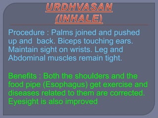 Procedure : Palms joined and pushed
up and back. Biceps touching ears.
Maintain sight on wrists. Leg and
Abdominal muscles remain tight.
Benefits : Both the shoulders and the
food pipe (Esophagus) get exercise and
diseases related to them are corrected.
Eyesight is also improved
 