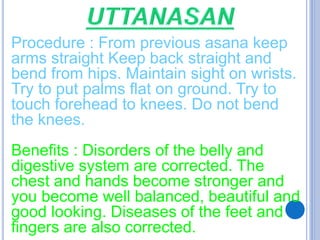 Procedure : From previous asana keep
arms straight Keep back straight and
bend from hips. Maintain sight on wrists.
Try to put palms flat on ground. Try to
touch forehead to knees. Do not bend
the knees.
Benefits : Disorders of the belly and
digestive system are corrected. The
chest and hands become stronger and
you become well balanced, beautiful and
good looking. Diseases of the feet and
fingers are also corrected.
 
