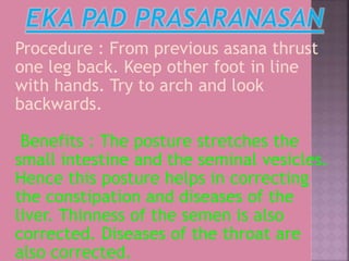 Procedure : From previous asana thrust
one leg back. Keep other foot in line
with hands. Try to arch and look
backwards.
Benefits : The posture stretches the
small intestine and the seminal vesicles.
Hence this posture helps in correcting
the constipation and diseases of the
liver. Thinness of the semen is also
corrected. Diseases of the throat are
also corrected.
 