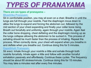 There are six types of pranayama –
Bhastrika Pranayam:
Sit in comfortable position, you may sit even on a chair. Breathe in until the
lungs are full through your nostrils. Feel the diaphragm move down to
allow the lungs to expand and forcing the abdomen out, followed by the
mid section of your chest expanding and finally your collar bone rising.
Breath out forcefully and uniformly, again through your nostrils. Again feel
the collar bone dropping, chest deflating and the diaphragm moving up as
the lungs collapse allowing the abdomen to be sucked in. This process of
exhaling should be much faster than the process of inhaling. Repeat the
process. When correctly done, your chest will expand when you breathe in
and deflate when you breathe out. Continue doing this for 5 minutes.
Kapalbhati Pranayam:
Sit erect. Inhale through your nostrils a little and exhale through both
nostrils forcefully. Inhale again a little and follow with another forceful
exhalation passively and effortlessly. Continue these cycles. The frequency
should be about 60 strokes/minute. Continue doing this for 15 minutes.
You may take a minutes rest after every five minutes.
 