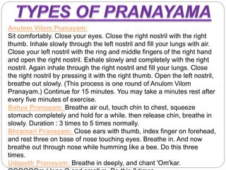Anulom Vilom Pranayam:
Sit comfortably. Close your eyes. Close the right nostril with the right
thumb. Inhale slowly through the left nostril and fill your lungs with air.
Close your left nostril with the ring and middle fingers of the right hand
and open the right nostril. Exhale slowly and completely with the right
nostril. Again inhale through the right nostril and fill your lungs. Close
the right nostril by pressing it with the right thumb. Open the left nostril,
breathe out slowly. (This process is one round of Anulom Vilom
Pranayam.) Continue for 15 minutes. You may take a minutes rest after
every five minutes of exercise.
Bahya Pranayam: Breathe air out, touch chin to chest, squeeze
stomach completely and hold for a while. then release chin, breathe in
slowly. Duration : 3 times to 5 times normally.
Bhramari Pranayam: Close ears with thumb, index finger on forehead,
and rest three on base of nose touching eyes. Breathe in. And now
breathe out through nose while humming like a bee. Do this three
times.
Udgeeth Pranayam: Breathe in deeply, and chant 'Om'kar.
 