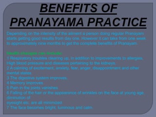 Depending on the intensity of the ailment a person doing regular Pranayam
starts getting good results from day one. However it can take from one week
to approximately nine months to get the complete benefits of Pranayam.
Health changes can include:
1 Respiratory troubles clearing up, in addition to improvements to allergies,
High blood pressure and diseases pertaining to the kidneys.
2 A calming of excitement, anxiety, fear, anger, disappointment and other
mental states.
3 The digestive system improves.
4 Memory improves.
5 Pain in the joints vanishes.
6 Falling of the hair or the appearance of wrinkles on the face at young age,
diminution of
eyesight etc. are all minimized.
7 The face becomes bright, luminous and calm.
 