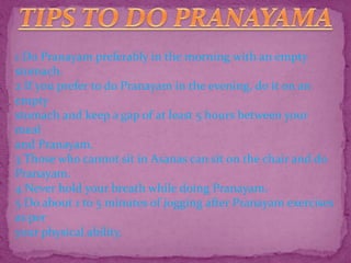 1 Do Pranayam preferably in the morning with an empty
stomach.
2 If you prefer to do Pranayam in the evening, do it on an
empty
stomach and keep a gap of at least 5 hours between your
meal
and Pranayam.
3 Those who cannot sit in Asanas can sit on the chair and do
Pranayam.
4 Never hold your breath while doing Pranayam.
5 Do about 1 to 5 minutes of jogging after Pranayam exercises
as per
your physical ability.
 