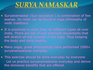 • Suryanamaskar (Sun salutation ) is combination of few
asanas. Its roots can be found in yoga philosophy of
vedic traditions.
• It is practiced in more than 40 different types all over
India. There are set of well balanced movements that
will stretch all the muscles in the body. Thus keeping
the body and mind healthy.
• Many yogis, great personalities have performed 1000+
suryanamaskaras everyday.
• This exercise should be done everyday by everyone
Let us practice suryanamaskaras everyday and derive
the immense benefits that are offered.
 