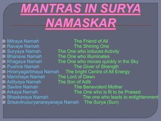  Mitraya Namah The Friend of All
 Ravaye Namah The Shining One
 Suryaya Namah The One who induces Activity
 Bhanave Namah The One who Illuminates
 Khagaya Namah The One who moves quickly in the Sky
 Pushne Namah The Giver of Strength
 Hiranyagarbhaya Namah The bright Centre of All Energy
 Marichaye Namah The Lord of Dawn
 Adityaya Namah The Son of Aditi
 Savitre Namah The Benevolent Mother
 Arkaya Namah The One who is fit to be Praised
 Bhaskaraya Namah The one who leads to enlightenment
 Srisavitrusuryanarayanaya Namah The Surya (Sun)
 