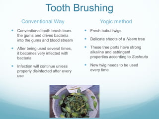 Tooth Brushing
Conventional Way
 Conventional tooth brush tears
the gums and drives bacteria
into the gums and blood stream
 After being used several times,
it becomes very infected with
bacteria
 Infection will continue unless
properly disinfected after every
use
Yogic method
 Fresh babul twigs
 Delicate shoots of a Neem tree
 These tree parts have strong
alkaline and astringent
properties according to Sushruta
 New twig needs to be used
every time
 