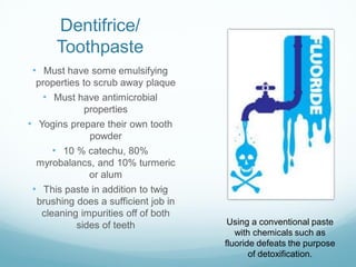 Dentifrice/
Toothpaste
• Must have some emulsifying
properties to scrub away plaque
• Must have antimicrobial
properties
• Yogins prepare their own tooth
powder
• 10 % catechu, 80%
myrobalancs, and 10% turmeric
or alum
• This paste in addition to twig
brushing does a sufficient job in
cleaning impurities off of both
sides of teeth Using a conventional paste
with chemicals such as
fluoride defeats the purpose
of detoxification.
 