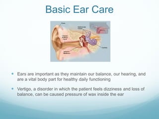 Basic Ear Care
 Ears are important as they maintain our balance, our hearing, and
are a vital body part for healthy daily functioning
 Vertigo, a disorder in which the patient feels dizziness and loss of
balance, can be caused pressure of wax inside the ear
 
