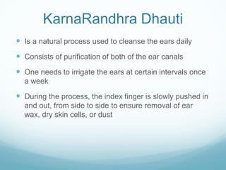 KarnaRandhra Dhauti
 Is a natural process used to cleanse the ears daily
 Consists of purification of both of the ear canals
 One needs to irrigate the ears at certain intervals once
a week
 During the process, the index finger is slowly pushed in
and out, from side to side to ensure removal of ear
wax, dry skin cells, or dust
 