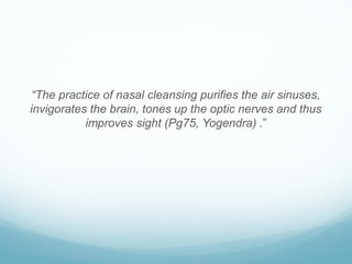 “The practice of nasal cleansing purifies the air sinuses,
invigorates the brain, tones up the optic nerves and thus
improves sight (Pg75, Yogendra) .”
 