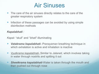 Air Sinuses
 The care of the air sinuses directly relates to the care of the
greater respiratory system
 Infection of these passages can be avoided by using simple
disinfection methods
Kapalabhati :
Kapal- “skull” and “bhati”-illuminating
 Vatakrama kapalabhati- Pranayaman breathing technique in
which exhalation is active and inhalation is inactive
 Vyutkrama kapalabhati- Similar to Jalaneti, which involves taking
in water through nostrils and spitting it out
 Sheetkrama kapalabhati-Water is taken through the mouth and
then pushed out through nose
 