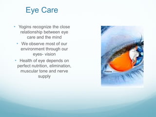 Eye Care
• Yogins recognize the close
relationship between eye
care and the mind
• We observe most of our
environment through our
eyes- vision
• Health of eye depends on
perfect nutrition, elimination,
muscular tone and nerve
supply
 