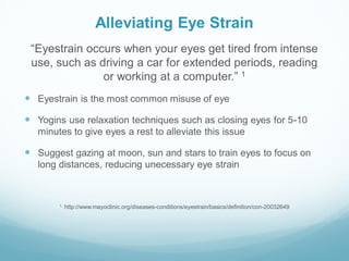 Alleviating Eye Strain
“Eyestrain occurs when your eyes get tired from intense
use, such as driving a car for extended periods, reading
or working at a computer.” 1
 Eyestrain is the most common misuse of eye
 Yogins use relaxation techniques such as closing eyes for 5-10
minutes to give eyes a rest to alleviate this issue
 Suggest gazing at moon, sun and stars to train eyes to focus on
long distances, reducing unecessary eye strain
1. http://www.mayoclinic.org/diseases-conditions/eyestrain/basics/definition/con-20032649
 