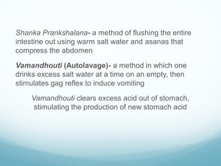 Shanka Prankshalana- a method of flushing the entire
intestine out using warm salt water and asanas that
compress the abdomen
Vamandhouti (Autolavage)- a method in which one
drinks excess salt water at a time on an empty, then
stimulates gag reflex to induce vomiting
Vamandhouti clears excess acid out of stomach,
stimulating the production of new stomach acid
 