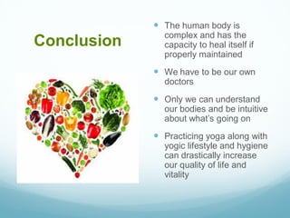 Conclusion
 The human body is
complex and has the
capacity to heal itself if
properly maintained
 We have to be our own
doctors
 Only we can understand
our bodies and be intuitive
about what’s going on
 Practicing yoga along with
yogic lifestyle and hygiene
can drastically increase
our quality of life and
vitality
 