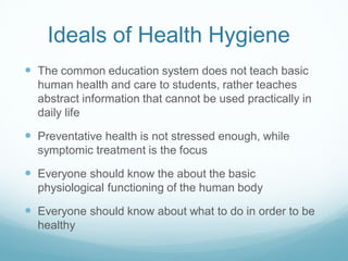 Ideals of Health Hygiene
 The common education system does not teach basic
human health and care to students, rather teaches
abstract information that cannot be used practically in
daily life
 Preventative health is not stressed enough, while
symptomic treatment is the focus
 Everyone should know the about the basic
physiological functioning of the human body
 Everyone should know about what to do in order to be
healthy
 