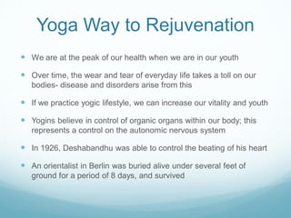Yoga Way to Rejuvenation
 We are at the peak of our health when we are in our youth
 Over time, the wear and tear of everyday life takes a toll on our
bodies- disease and disorders arise from this
 If we practice yogic lifestyle, we can increase our vitality and youth
 Yogins believe in control of organic organs within our body; this
represents a control on the autonomic nervous system
 In 1926, Deshabandhu was able to control the beating of his heart
 An orientalist in Berlin was buried alive under several feet of
ground for a period of 8 days, and survived
 