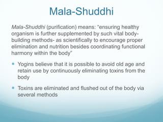 Mala-Shuddhi
Mala-Shuddhi (purification) means: “ensuring healthy
organism is further supplemented by such vital body-
building methods- as scientifically to encourage proper
elimination and nutrition besides coordinating functional
harmony within the body”
 Yogins believe that it is possible to avoid old age and
retain use by continuously eliminating toxins from the
body
 Toxins are eliminated and flushed out of the body via
several methods
 