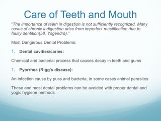 Care of Teeth and Mouth
“The importance of teeth in digestion is not sufficiently recognized. Many
cases of chronic indigestion arise from imperfect mastification due to
faulty dentition(58, Yogendra).”
Most Dangerous Dental Problems:
1. Dental cavities/caries:
Chemical and bacterial process that causes decay in teeth and gums
1. Pyorrhea (Rigg’s disease):
An infection cause by puss and bacteria, in some cases animal parasites
These and most dental problems can be avoided with proper dental and
yogic hygiene methods
 