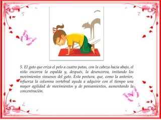 5. El gato que eriza el pelo a cuatro patas, con la cabeza hacia abajo, el
niño encorva la espalda y, después, la desencorva, imitando los
movimientos sinuosos del gato. Esta postura, que, como la anterior,
refuerza la columna vertebral ayuda a adquirir con el tiempo una
mayor agilidad de movimientos y de pensamientos, aumentando la
concentración.
 