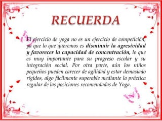 El ejercicio de yoga no es un ejercicio de competición,
ya que lo que queremos es disminuir la agresividad
y favorecer la capacidad de concentración, lo que
es muy importante para su progreso escolar y su
integración social. Por otra parte, aún los niños
pequeños pueden carecer de agilidad y estar demasiado
rígidos, algo fácilmente superable mediante la práctica
regular de las posiciones recomendadas de Yoga.
 