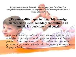 El yoga puede ser tan divertido como un juego para los niños. Esta
disciplina milenaria enseña a los pequeños a encontrar el equilibrio entre el
cuerpo y la mente.
¿Te parece difícil que tu hijo o hija consiga
mantenerse quieto, callado y concentrado en
una de las posiciones del yoga?
Seguro que a muchos padres les parecerán casi imposible, pero
la verdad es que la práctica del yoga demostrará que todo es
posible. Todo dependerá de la motivación, paciencia,
persistencia y trabajo conjunto entre los padres y el profesor
de yoga del niño.
 