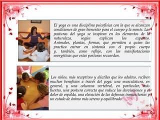 El yoga es una disciplina psicofísica con la que se alcanzan
condiciones de gran bienestar para el cuerpo y la mente. Las
posturas del yoga se inspiran en los elementos de la
naturaleza, según explican los expertos.
Animales, plantas, formas, que permiten a quien las
practica entrar en sintonía con el propio cuerpo
y, también, como reflejo, con las manifestaciones
energéticas que estas posturas recuerdan.
Los niños, más receptivos y dúctiles que los adultos, reciben
muchos beneficios a través del yoga: una musculatura, en
general, y una columna vertebral, en particular, más
fuertes, una postura correcta que reduce las desviaciones y el
dolor de espalda, una elevación de las defensas inmunitarias y
un estado de ánimo más sereno y equilibrado.
 