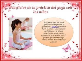 A través del yoga, los niños
ejercitarán su respiración y
aprenderán a relajarse para hacer
frente al estrés, a las situaciones
conflictivas y a la falta de
concentración, problemas tan
evidentes en la sociedad actual. El
yoga les ayudará en su largo
camino hacia el dominio físico y
psíquico.
 