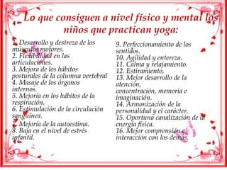 Lo que consiguen a nivel físico y mental los
niños que practican yoga:
1. Desarrollo y destreza de los
músculos motores.
2. Flexibilidad en las
articulaciones.
3. Mejora de los hábitos
posturales de la columna vertebral
4. Masaje de los órganos
internos.
5. Mejoría en los hábitos de la
respiración.
6. Estimulación de la circulación
sanguínea.
7. Mejoría de la autoestima.
8. Baja en el nivel de estrés
infantil.
9. Perfeccionamiento de los
sentidos.
10. Agilidad y entereza.
11. Calma y relajamiento.
12. Estiramiento.
13. Mejor desarrollo de la
atención,
concentración, memoria e
imaginación.
14. Armonización de la
personalidad y el carácter.
15. Oportuna canalización de la
energía física.
16. Mejor comprensión e
interacción con los demás.
 