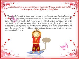 A continuación, te mostramos unos ejercicios de yoga que tu hijo puede
realizar para obtener diferentes beneficios.
1. El gran árbol desafía la tempestad. Aunque el viento sople muy fuerte, el árbol no
se pliega a la tempestad y permanece anclado al suelo con sus raíces. Este ejercicio,
que imita la postura del árbol, refuerza en el niño el sentido del equilibrio tanto
emocional, si el niño es muy vivaz y nervioso, como físico, si es torpe de
movimientos, se tropieza o cae con frecuencia. De pie, en el suelo, con los brazos en
alto y las manos juntas, el niño se estira hacia arriba, como un árbol que extiende
sus ramas hacia el cielo.
 