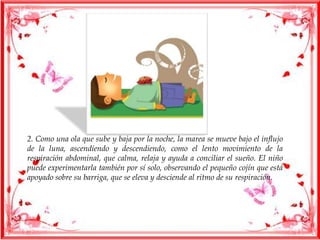 2. Como una ola que sube y baja por la noche, la marea se mueve bajo el influjo
de la luna, ascendiendo y descendiendo, como el lento movimiento de la
respiración abdominal, que calma, relaja y ayuda a conciliar el sueño. El niño
puede experimentarla también por sí solo, observando el pequeño cojín que está
apoyado sobre su barriga, que se eleva y desciende al ritmo de su respiración.
 
