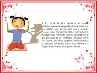 3. El rey de la selva saluda al sol por la
mañana, apenas se despierta, el león anuncia a
sus súbditos que ya está listo para ir a cazar.
Así, los niños se preparan para el nuevo día con
ejercicios que refuerzan las vías respiratorias y
que protegen de los resfriados. Sentados sobre
los talones, los niños inspiran profundamente
y, soplando con fuerza con la boca abierta y la
lengua fuera imitan los rugidos del león.
 