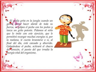 4. El gorila grita en la jungla cuando un
gorila quiere hacer alarde de toda su
fuerza, se golpea el pecho con los puños y
lanza un grito potente. Pidamos al niño
que lo imite con este ejercicio, que le
permitirá recargar muchas energías si, por
la mañana, le cuesta levantarse o si, al
final del día, está cansado y aburrido.
Golpeándose el pecho, activará el chacra
del corazón, el punto del que irradia la
energía vital del organismo.
 