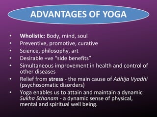 • Wholistic: Body, mind, soul
• Preventive, promotive, curative
• Science, philosophy, art
• Desirable +ve “side benefits”
• Simultaneous improvement in health and control of
other diseases
• Relief from stress - the main cause of Adhija Vyadhi
(psychosomatic disorders)
• Yoga enables us to attain and maintain a dynamic
Sukha Sthanam - a dynamic sense of physical,
mental and spiritual well being.
 