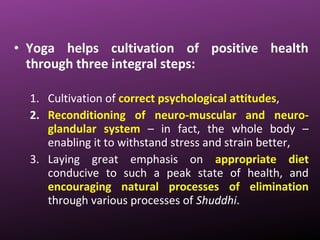 • Yoga helps cultivation of positive health
through three integral steps:
1. Cultivation of correct psychological attitudes,
2. Reconditioning of neuro-muscular and neuro-
glandular system – in fact, the whole body –
enabling it to withstand stress and strain better,
3. Laying great emphasis on appropriate diet
conducive to such a peak state of health, and
encouraging natural processes of elimination
through various processes of Shuddhi.
 
